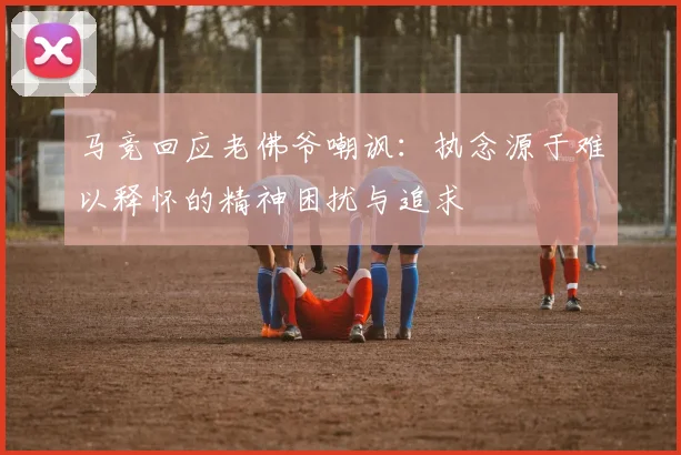 马竞回应老佛爷嘲讽：执念源于难以释怀的精神困扰与追求