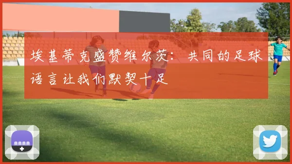 埃基蒂克盛赞维尔茨：共同的足球语言让我们默契十足