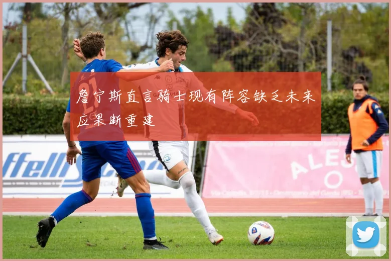 詹宁斯直言骑士现有阵容缺乏未来应果断重建
