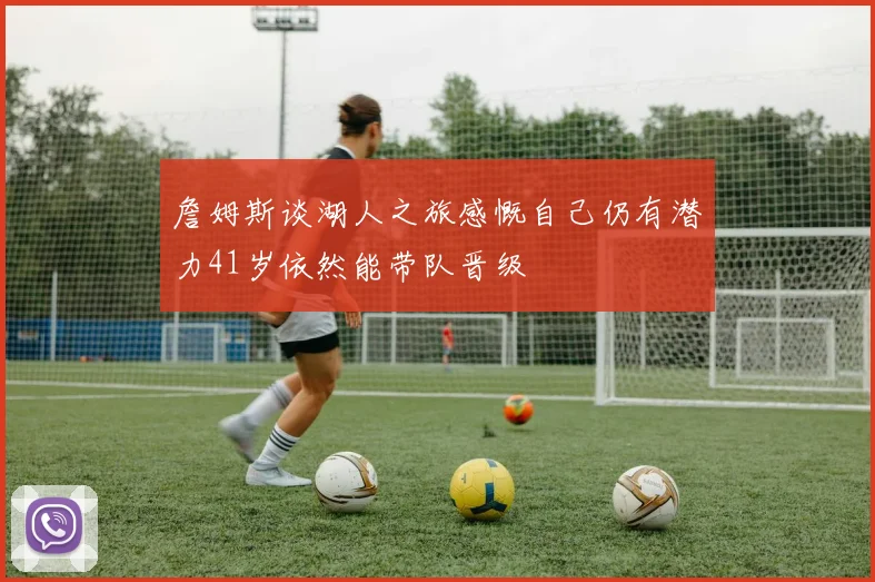 詹姆斯谈湖人之旅感慨自己仍有潜力41岁依然能带队晋级