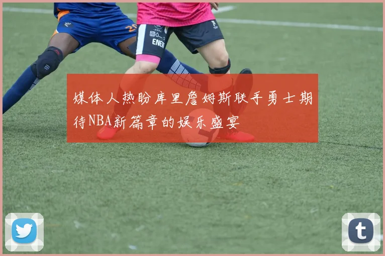 媒体人热盼库里詹姆斯联手勇士期待NBA新篇章的娱乐盛宴