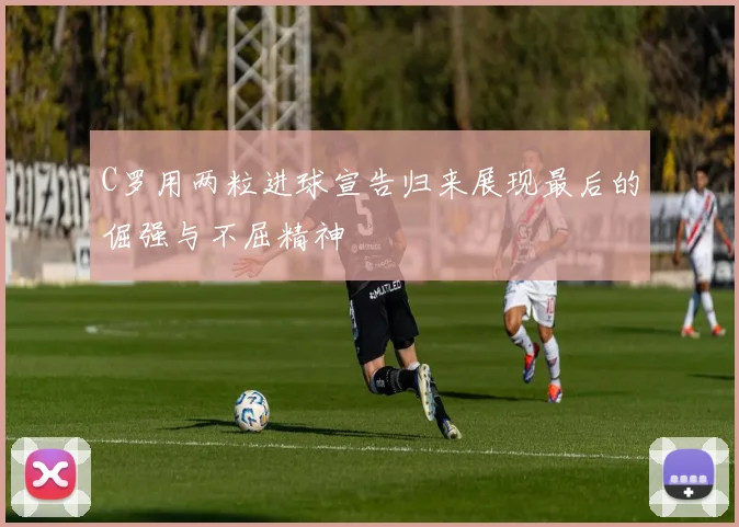 C罗用两粒进球宣告归来展现最后的倔强与不屈精神