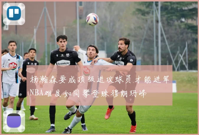 杨瀚森要成顶级进攻球员才能进军NBA难度如同攀登珠穆朗玛峰