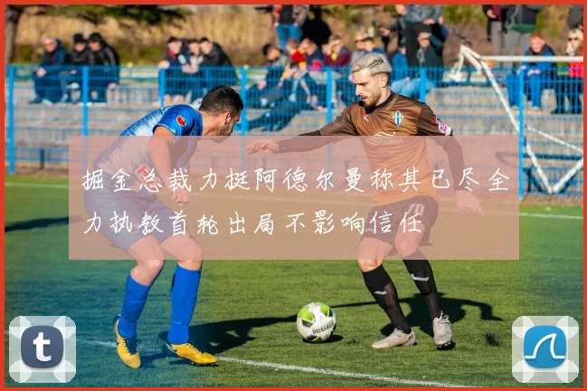 掘金总裁力挺阿德尔曼称其已尽全力执教首轮出局不影响信任