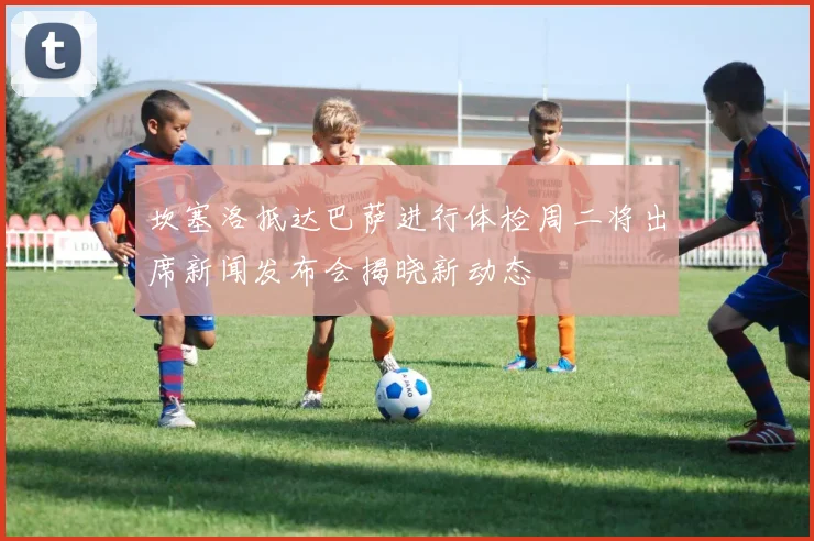 坎塞洛抵达巴萨进行体检周二将出席新闻发布会揭晓新动态