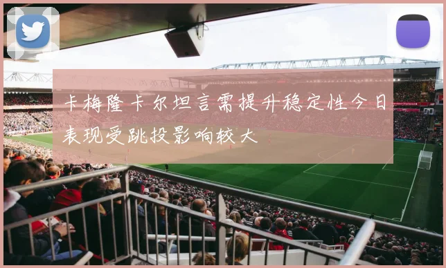 卡梅隆卡尔坦言需提升稳定性今日表现受跳投影响较大