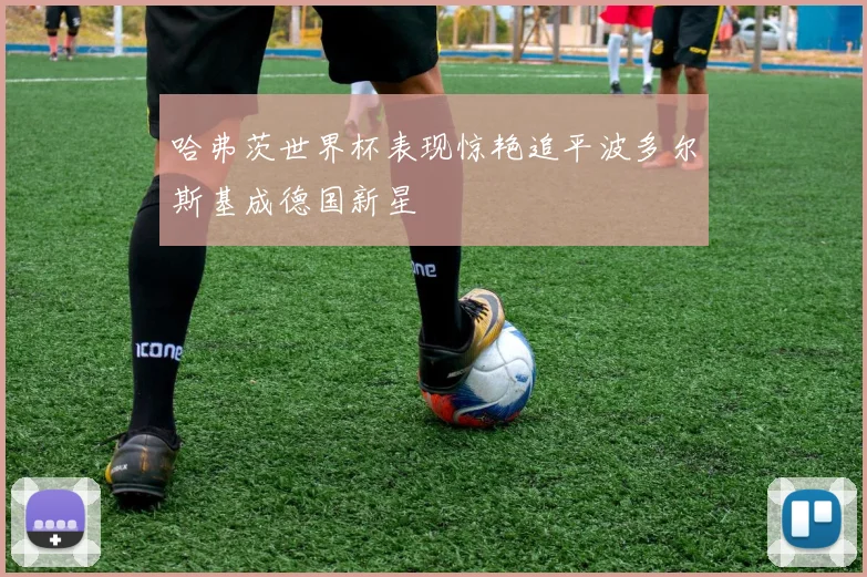 哈弗茨世界杯表现惊艳追平波多尔斯基成德国新星