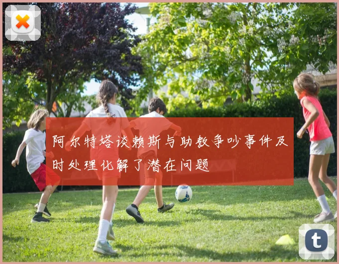 阿尔特塔谈赖斯与助教争吵事件及时处理化解了潜在问题