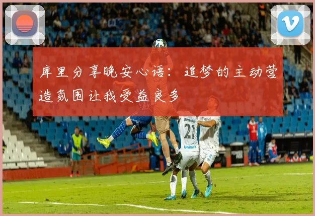库里分享晚安心语：追梦的主动营造氛围让我受益良多