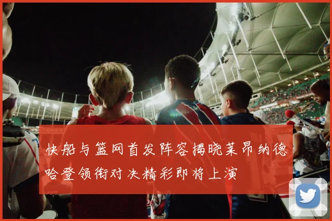 快船与篮网首发阵容揭晓莱昂纳德哈登领衔对决精彩即将上演