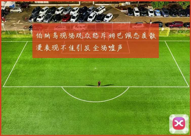 伯纳乌现场观众怒斥姆巴佩态度散漫表现不佳引发全场嘘声